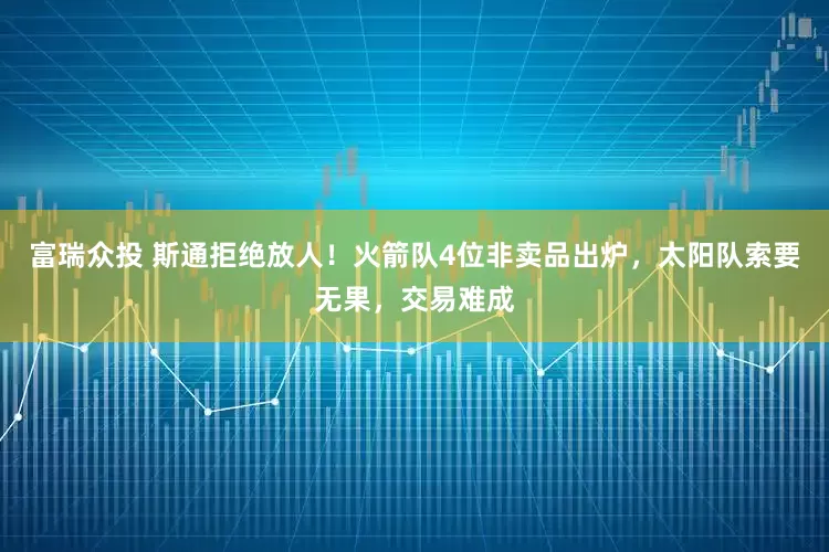 富瑞众投 斯通拒绝放人！火箭队4位非卖品出炉，太阳队索要无果，交易难成