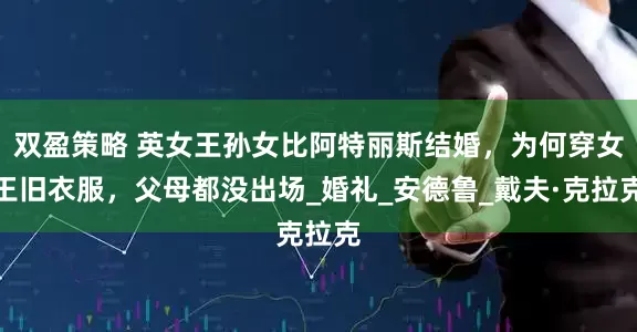双盈策略 英女王孙女比阿特丽斯结婚，为何穿女王旧衣服，父母都没出场_婚礼_安德鲁_戴夫·克拉克