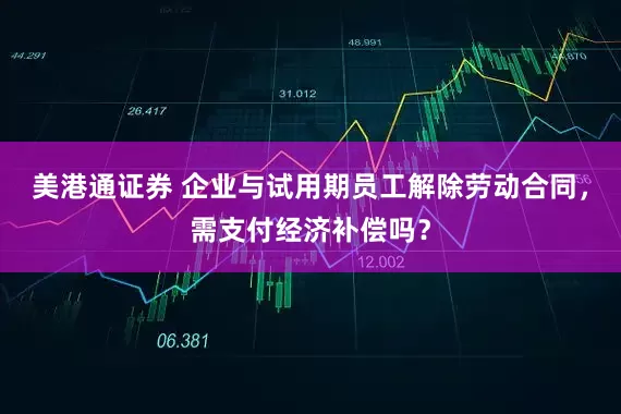 美港通证券 企业与试用期员工解除劳动合同，需支付经济补偿吗？