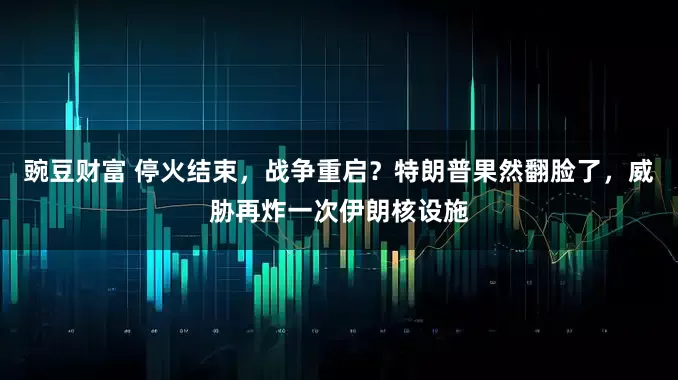 豌豆财富 停火结束，战争重启？特朗普果然翻脸了，威胁再炸一次伊朗核设施