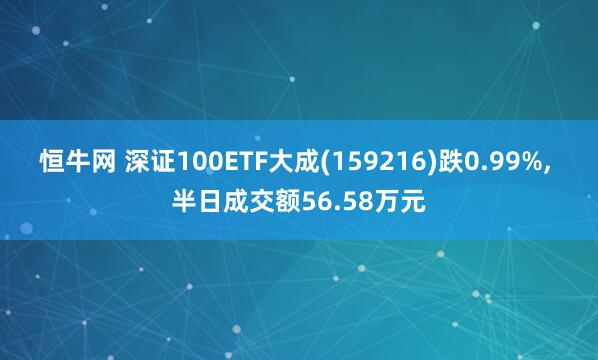 恒牛网 深证100ETF大成(159216)跌0.99%, 半日成交额56.58万元