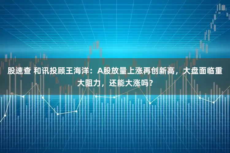 股速查 和讯投顾王海洋：A股放量上涨再创新高，大盘面临重大阻力，还能大涨吗？