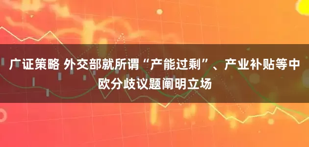 广证策略 外交部就所谓“产能过剩”、产业补贴等中欧分歧议题阐明立场