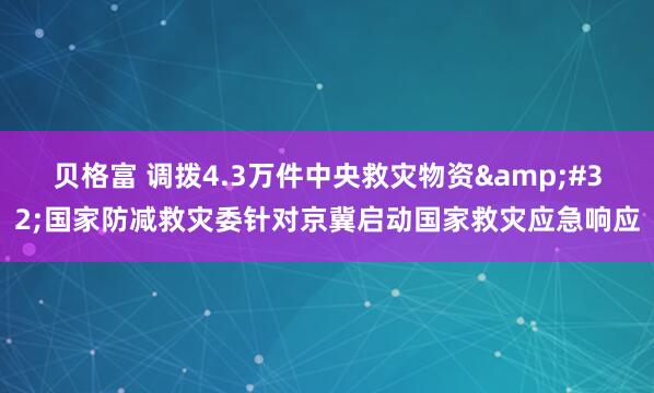 贝格富 调拨4.3万件中央救灾物资 国家防减救灾委针对京冀启动国家救灾应急响应