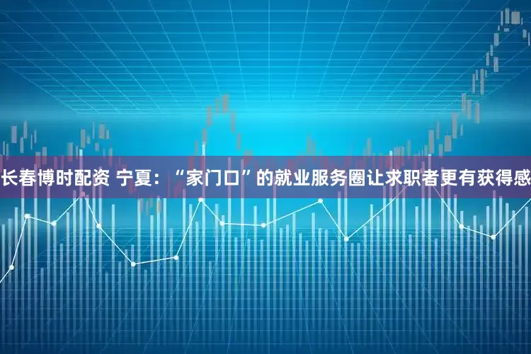 长春博时配资 宁夏：“家门口”的就业服务圈让求职者更有获得感