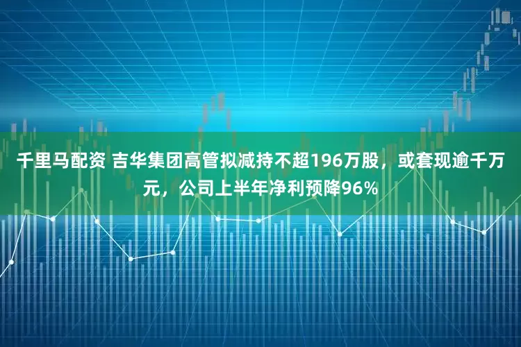 千里马配资 吉华集团高管拟减持不超196万股，或套现逾千万元，公司上半年净利预降96%