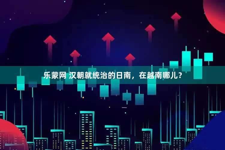乐蒙网 汉朝就统治的日南，在越南哪儿？