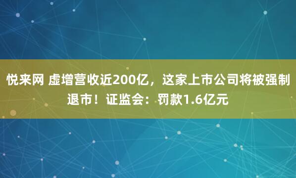 悦来网 虚增营收近200亿，这家上市公司将被强制退市！证监会：罚款1.6亿元