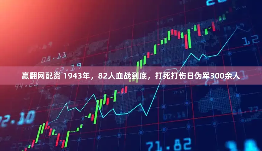 赢翻网配资 1943年，82人血战到底，打死打伤日伪军300余人
