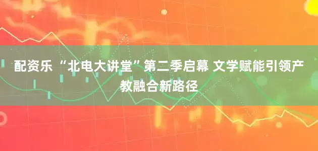 配资乐 “北电大讲堂”第二季启幕 文学赋能引领产教融合新路径