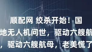 顺配网 绞杀开始！国产永不落地无人机问世，驱动六艘航母，老美慌了