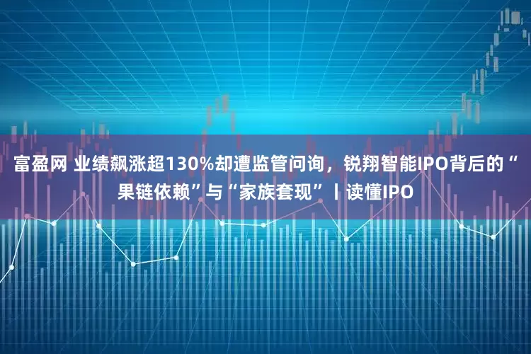 富盈网 业绩飙涨超130%却遭监管问询，锐翔智能IPO背后的“果链依赖”与“家族套现”丨读懂IPO