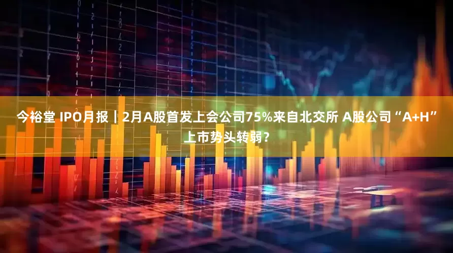 今裕堂 IPO月报｜2月A股首发上会公司75%来自北交所 A股公司“A+H”上市势头转弱？