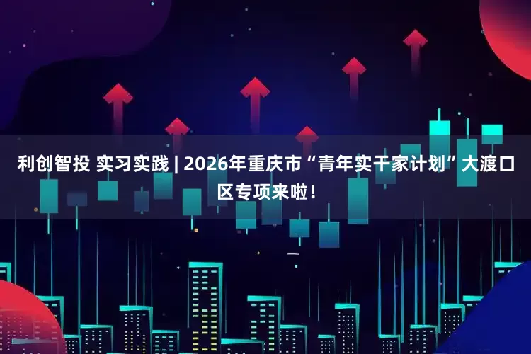 利创智投 实习实践 | 2026年重庆市“青年实干家计划”大渡口区专项来啦！